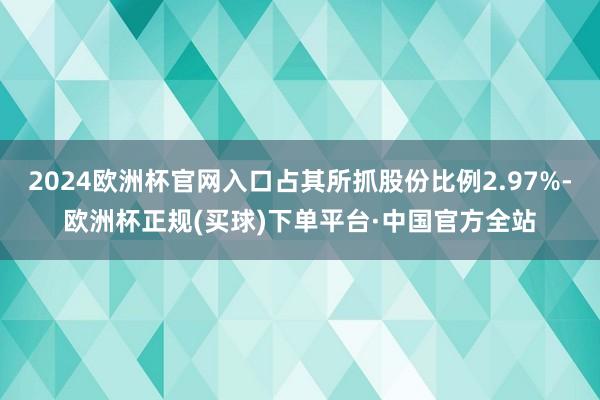 2024欧洲杯官网入口占其所抓股份比例2.97%-欧洲杯正规(买球)下单平台·中国官方全站