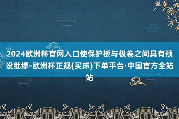 2024欧洲杯官网入口使保护板与极卷之间具有预设纰缪-欧洲杯正规(买球)下单平台·中国官方全站