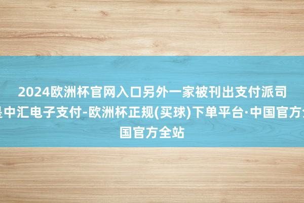 2024欧洲杯官网入口　　另外一家被刊出支付派司的是中汇电子支付-欧洲杯正规(买球)下单平台·中国官方全站