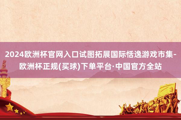 2024欧洲杯官网入口试图拓展国际恬逸游戏市集-欧洲杯正规(买球)下单平台·中国官方全站