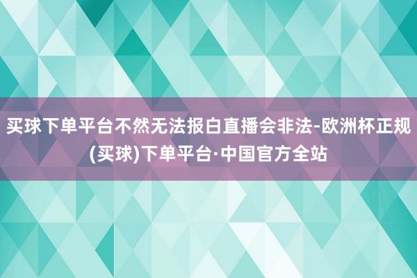 买球下单平台不然无法报白直播会非法-欧洲杯正规(买球)下单平台·中国官方全站