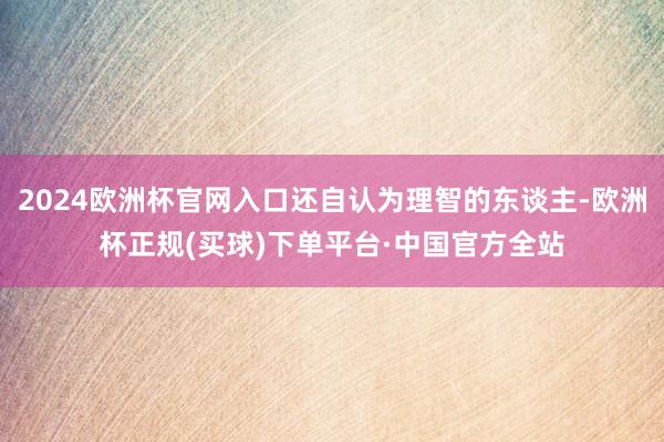 2024欧洲杯官网入口还自认为理智的东谈主-欧洲杯正规(买球)下单平台·中国官方全站