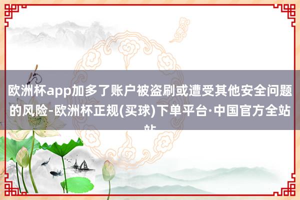 欧洲杯app加多了账户被盗刷或遭受其他安全问题的风险-欧洲杯正规(买球)下单平台·中国官方全站