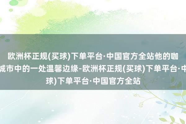 欧洲杯正规(买球)下单平台·中国官方全站他的咖啡馆已成为城市中的一处温馨边缘-欧洲杯正规(买球)下单平台·中国官方全站