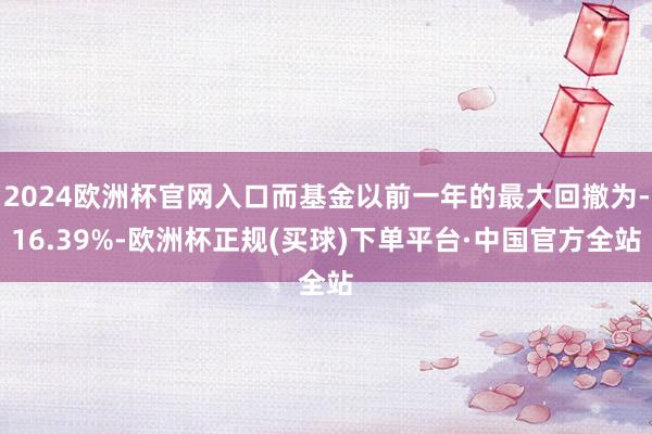 2024欧洲杯官网入口而基金以前一年的最大回撤为-16.39%-欧洲杯正规(买球)下单平台·中国官方全站