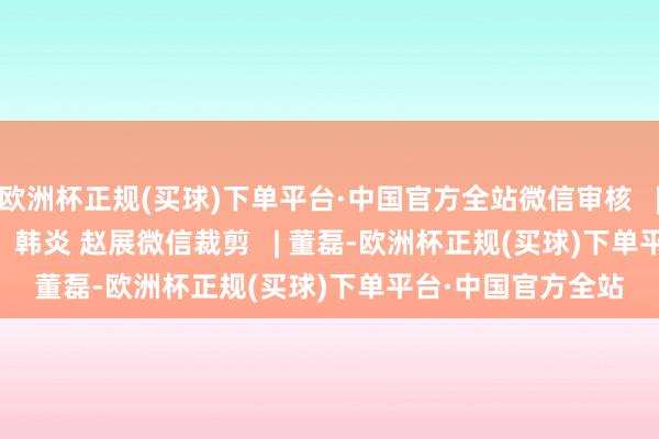 欧洲杯正规(买球)下单平台·中国官方全站微信审核   | 陈鹏本色编审   |   韩炎 赵展微信裁剪   | 董磊-欧洲杯正规(买球)下单平台·中国官方全站