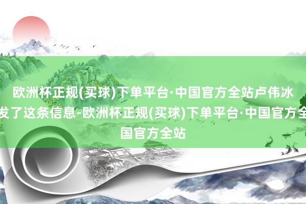 欧洲杯正规(买球)下单平台·中国官方全站卢伟冰转发了这条信息-欧洲杯正规(买球)下单平台·中国官方全站