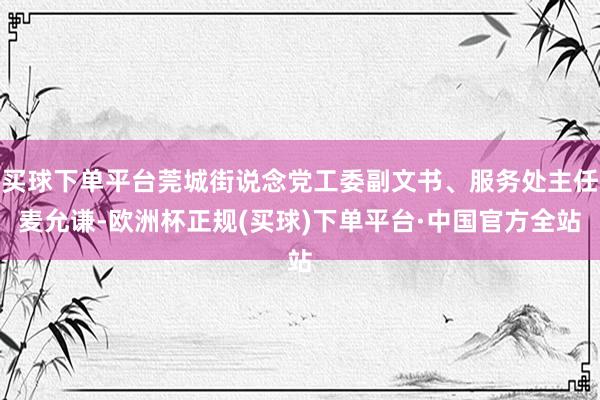 买球下单平台莞城街说念党工委副文书、服务处主任麦允谦-欧洲杯正规(买球)下单平台·中国官方全站
