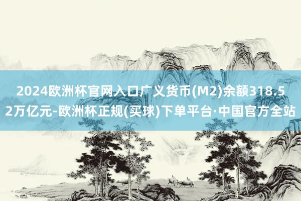 2024欧洲杯官网入口广义货币(M2)余额318.52万亿元-欧洲杯正规(买球)下单平台·中国官方全站