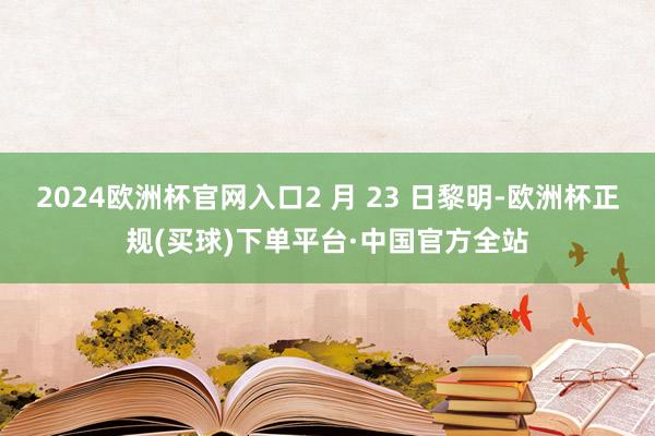 2024欧洲杯官网入口2 月 23 日黎明-欧洲杯正规(买球)下单平台·中国官方全站