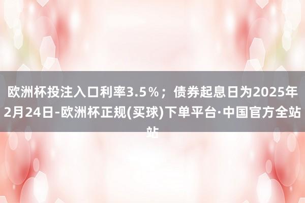 欧洲杯投注入口利率3.5％；债券起息日为2025年2月24日-欧洲杯正规(买球)下单平台·中国官方全站