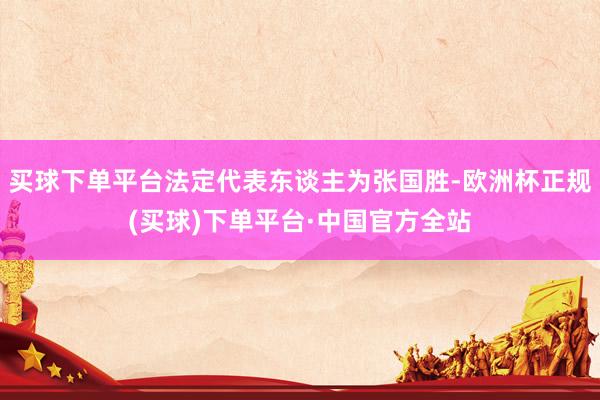 买球下单平台法定代表东谈主为张国胜-欧洲杯正规(买球)下单平台·中国官方全站