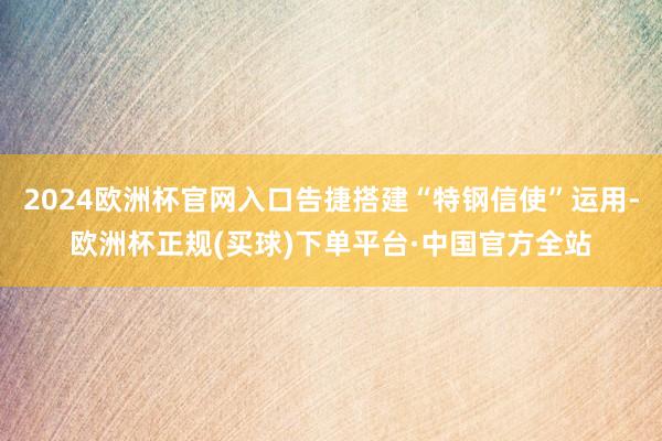 2024欧洲杯官网入口告捷搭建“特钢信使”运用-欧洲杯正规(买球)下单平台·中国官方全站