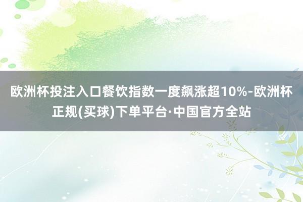 欧洲杯投注入口餐饮指数一度飙涨超10%-欧洲杯正规(买球)下单平台·中国官方全站