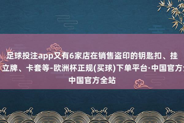 足球投注app又有6家店在销售盗印的钥匙扣、挂件、立牌、卡套等-欧洲杯正规(买球)下单平台·中国官方全站
