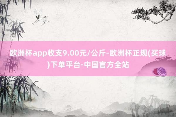 欧洲杯app收支9.00元/公斤-欧洲杯正规(买球)下单平台·中国官方全站