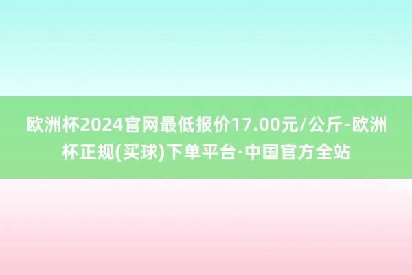 欧洲杯2024官网最低报价17.00元/公斤-欧洲杯正规(买球)下单平台·中国官方全站