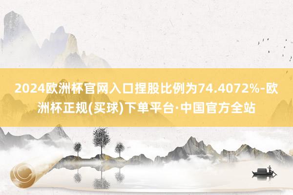 2024欧洲杯官网入口捏股比例为74.4072%-欧洲杯正规(买球)下单平台·中国官方全站