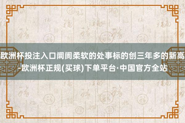 欧洲杯投注入口阛阓柔软的处事标的创三年多的新高-欧洲杯正规(买球)下单平台·中国官方全站