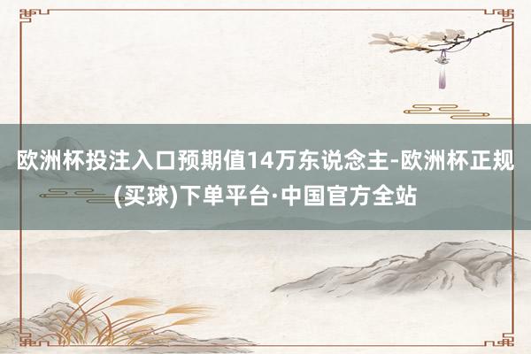 欧洲杯投注入口预期值14万东说念主-欧洲杯正规(买球)下单平台·中国官方全站