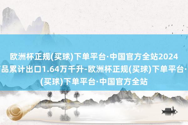 欧洲杯正规(买球)下单平台·中国官方全站2024年我国白酒商品累计出口1.64万千升-欧洲杯正规(买球)下单平台·中国官方全站
