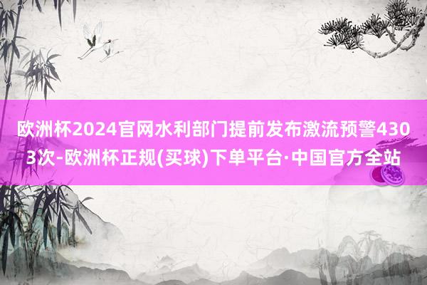 欧洲杯2024官网水利部门提前发布激流预警4303次-欧洲杯正规(买球)下单平台·中国官方全站