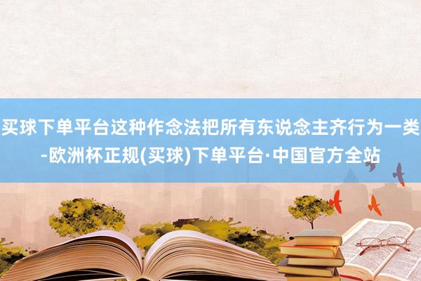 买球下单平台这种作念法把所有东说念主齐行为一类-欧洲杯正规(买球)下单平台·中国官方全站