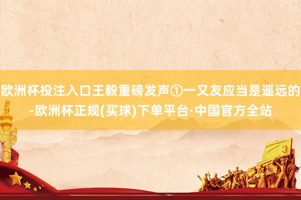 欧洲杯投注入口王毅重磅发声①一又友应当是遥远的-欧洲杯正规(买球)下单平台·中国官方全站