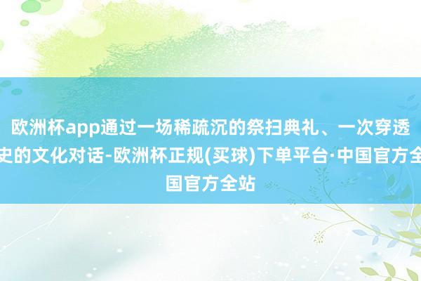 欧洲杯app通过一场稀疏沉的祭扫典礼、一次穿透历史的文化对话-欧洲杯正规(买球)下单平台·中国官方全站