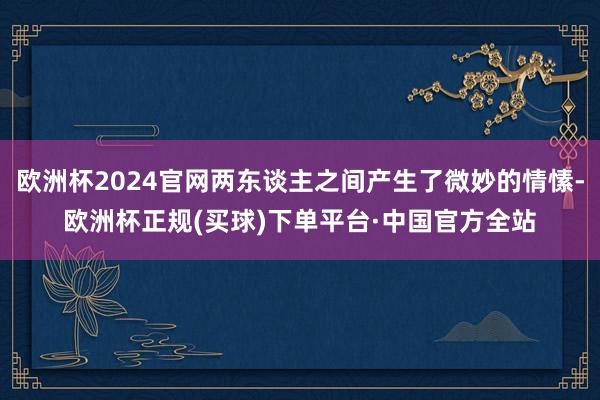 欧洲杯2024官网两东谈主之间产生了微妙的情愫-欧洲杯正规(买球)下单平台·中国官方全站