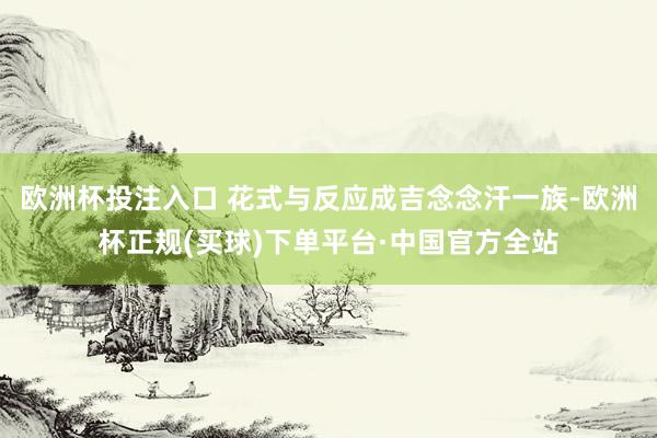 欧洲杯投注入口 花式与反应成吉念念汗一族-欧洲杯正规(买球)下单平台·中国官方全站