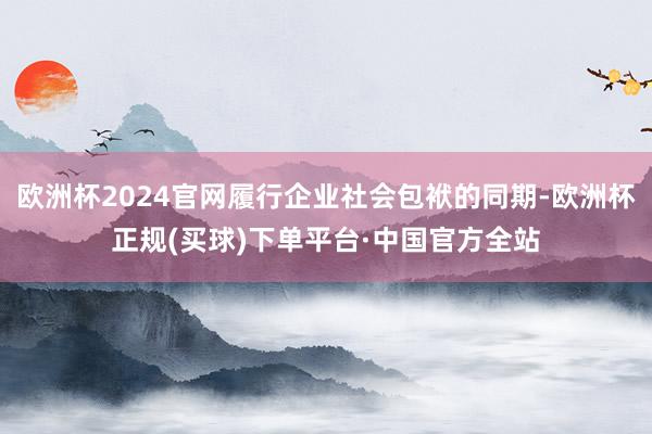 欧洲杯2024官网履行企业社会包袱的同期-欧洲杯正规(买球)下单平台·中国官方全站