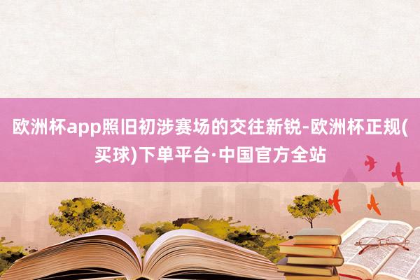 欧洲杯app照旧初涉赛场的交往新锐-欧洲杯正规(买球)下单平台·中国官方全站