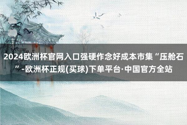 2024欧洲杯官网入口强硬作念好成本市集“压舱石”-欧洲杯正规(买球)下单平台·中国官方全站