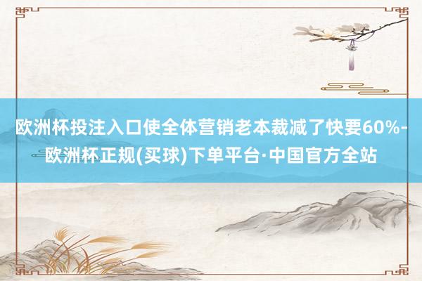 欧洲杯投注入口使全体营销老本裁减了快要60%-欧洲杯正规(买球)下单平台·中国官方全站