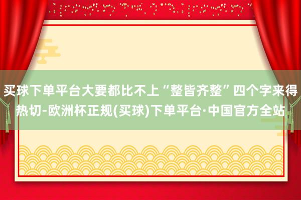 买球下单平台大要都比不上“整皆齐整”四个字来得热切-欧洲杯正规(买球)下单平台·中国官方全站