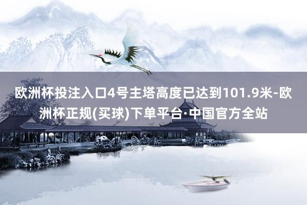 欧洲杯投注入口4号主塔高度已达到101.9米-欧洲杯正规(买球)下单平台·中国官方全站