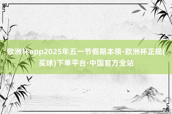 欧洲杯app2025年五一节假期本领-欧洲杯正规(买球)下单平台·中国官方全站