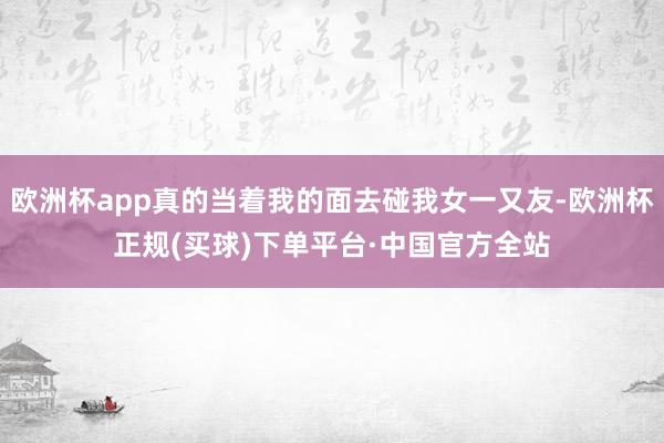 欧洲杯app真的当着我的面去碰我女一又友-欧洲杯正规(买球)下单平台·中国官方全站