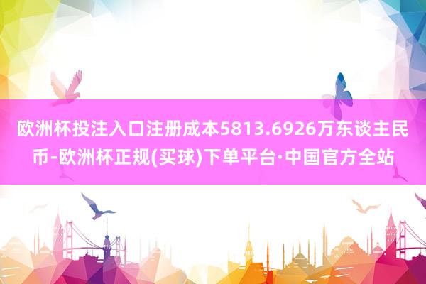 欧洲杯投注入口注册成本5813.6926万东谈主民币-欧洲杯正规(买球)下单平台·中国官方全站