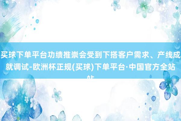 买球下单平台功绩推崇会受到下搭客户需求、产线成就调试-欧洲杯正规(买球)下单平台·中国官方全站