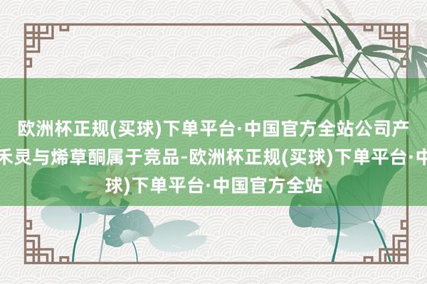 欧洲杯正规(买球)下单平台·中国官方全站公司产物原药精喹禾灵与烯草酮属于竞品-欧洲杯正规(买球)下单平台·中国官方全站