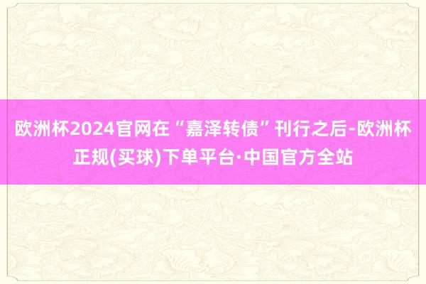 欧洲杯2024官网在“嘉泽转债”刊行之后-欧洲杯正规(买球)下单平台·中国官方全站