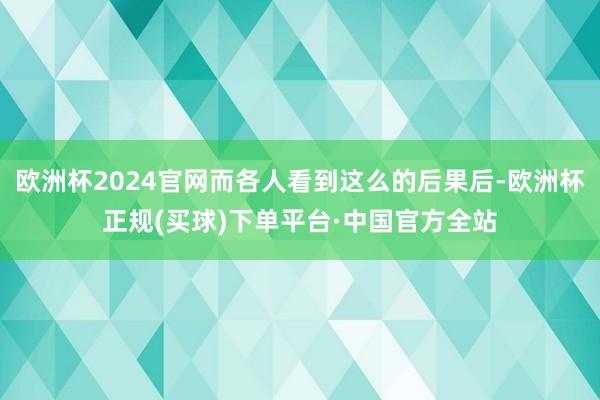 欧洲杯2024官网而各人看到这么的后果后-欧洲杯正规(买球)下单平台·中国官方全站