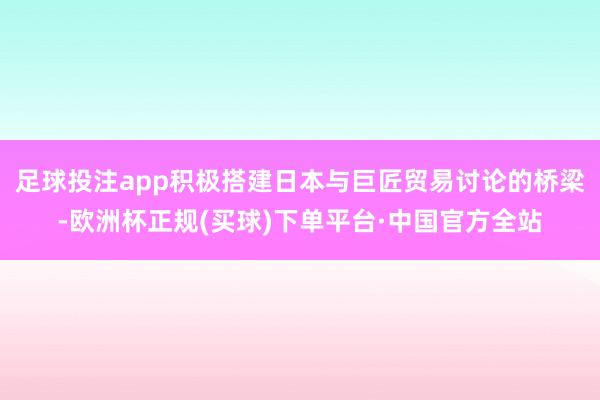 足球投注app积极搭建日本与巨匠贸易讨论的桥梁-欧洲杯正规(买球)下单平台·中国官方全站