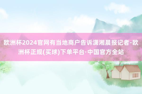 欧洲杯2024官网有当地商户告诉潇湘晨报记者-欧洲杯正规(买球)下单平台·中国官方全站