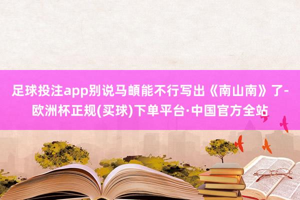 足球投注app别说马頔能不行写出《南山南》了-欧洲杯正规(买球)下单平台·中国官方全站