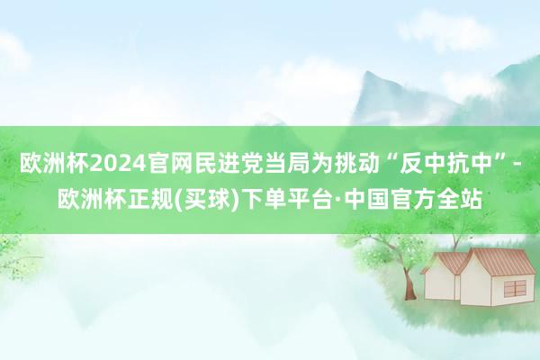 欧洲杯2024官网民进党当局为挑动“反中抗中”-欧洲杯正规(买球)下单平台·中国官方全站