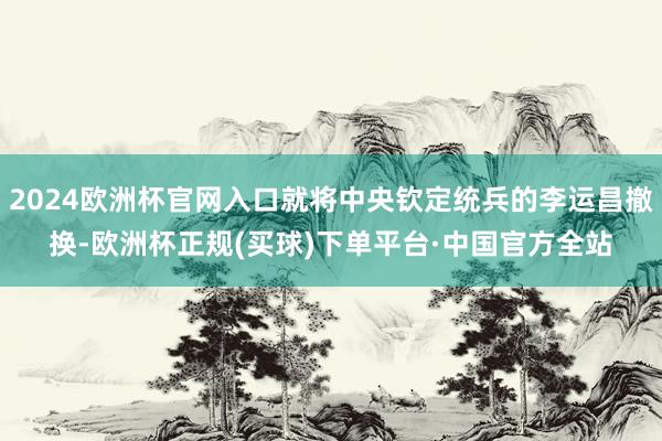 2024欧洲杯官网入口就将中央钦定统兵的李运昌撤换-欧洲杯正规(买球)下单平台·中国官方全站