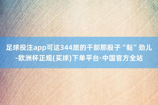 足球投注app可这344旅的干部那股子“黏”劲儿-欧洲杯正规(买球)下单平台·中国官方全站
